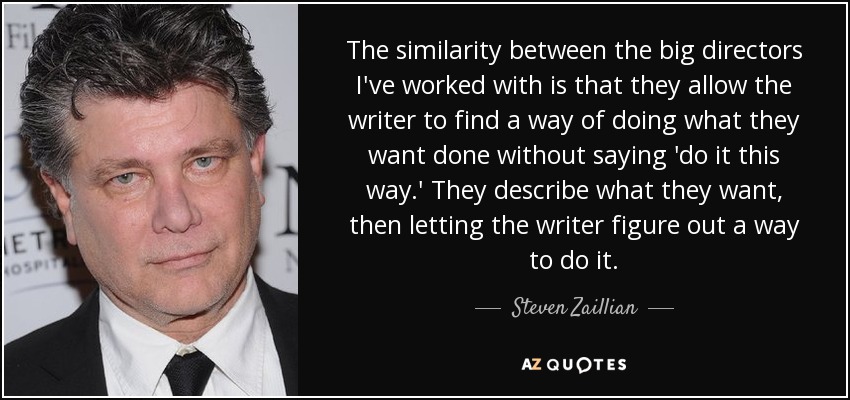 The similarity between the big directors I've worked with is that they allow the writer to find a way of doing what they want done without saying 'do it this way.' They describe what they want, then letting the writer figure out a way to do it. - Steven Zaillian