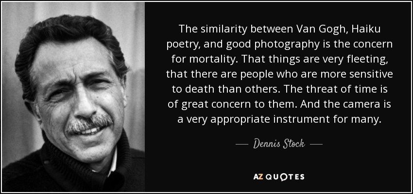 The similarity between Van Gogh, Haiku poetry, and good photography is the concern for mortality. That things are very fleeting, that there are people who are more sensitive to death than others. The threat of time is of great concern to them. And the camera is a very appropriate instrument for many. - Dennis Stock