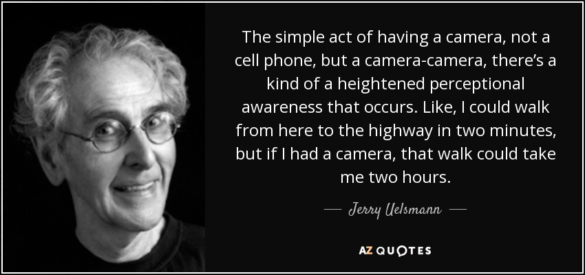 The simple act of having a camera, not a cell phone, but a camera-camera, there’s a kind of a heightened perceptional awareness that occurs. Like, I could walk from here to the highway in two minutes, but if I had a camera, that walk could take me two hours. - Jerry Uelsmann