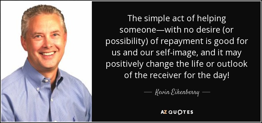 The simple act of helping someone—with no desire (or possibility) of repayment is good for us and our self-image, and it may positively change the life or outlook of the receiver for the day! - Kevin Eikenberry