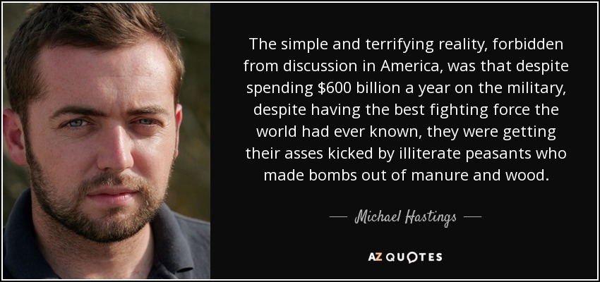 The simple and terrifying reality, forbidden from discussion in America, was that despite spending $600 billion a year on the military, despite having the best fighting force the world had ever known, they were getting their asses kicked by illiterate peasants who made bombs out of manure and wood. - Michael Hastings