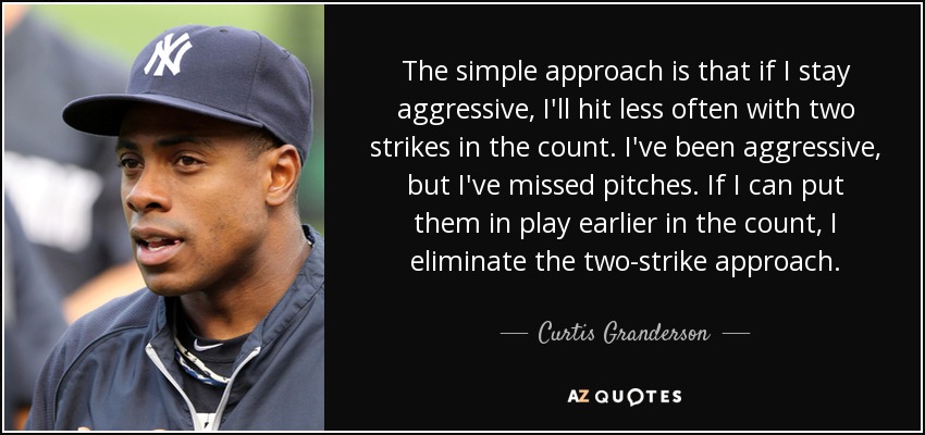 The simple approach is that if I stay aggressive, I'll hit less often with two strikes in the count. I've been aggressive, but I've missed pitches. If I can put them in play earlier in the count, I eliminate the two-strike approach. - Curtis Granderson