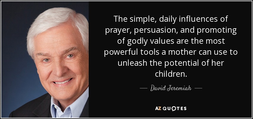 The simple, daily influences of prayer, persuasion, and promoting of godly values are the most powerful tools a mother can use to unleash the potential of her children. - David Jeremiah