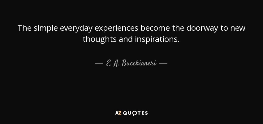 The simple everyday experiences become the doorway to new thoughts and inspirations. - E. A. Bucchianeri