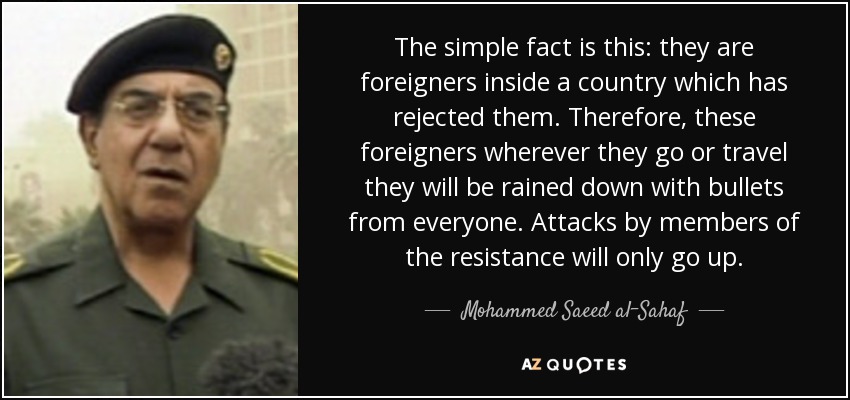 The simple fact is this: they are foreigners inside a country which has rejected them. Therefore, these foreigners wherever they go or travel they will be rained down with bullets from everyone. Attacks by members of the resistance will only go up. - Mohammed Saeed al-Sahaf
