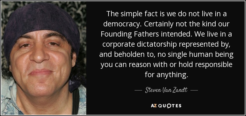 The simple fact is we do not live in a democracy. Certainly not the kind our Founding Fathers intended. We live in a corporate dictatorship represented by, and beholden to, no single human being you can reason with or hold responsible for anything. - Steven Van Zandt
