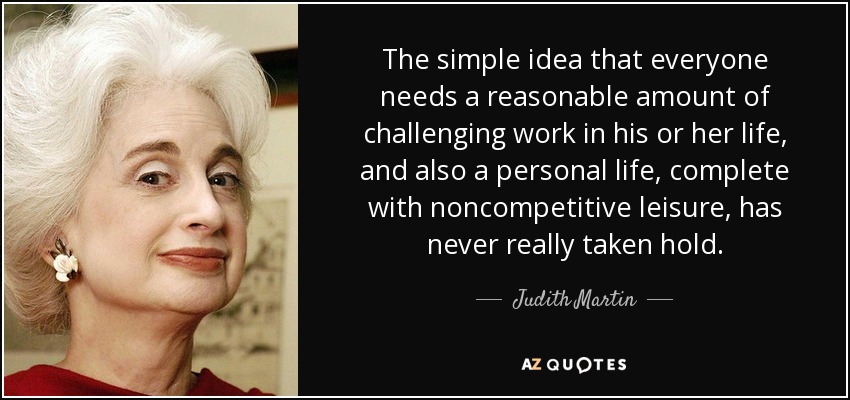 The simple idea that everyone needs a reasonable amount of challenging work in his or her life, and also a personal life, complete with noncompetitive leisure, has never really taken hold. - Judith Martin