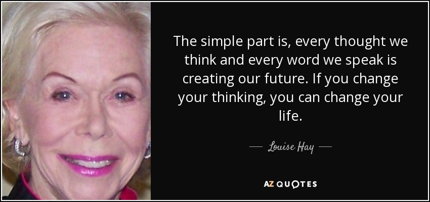 The simple part is, every thought we think and every word we speak is creating our future. If you change your thinking, you can change your life. - Louise Hay