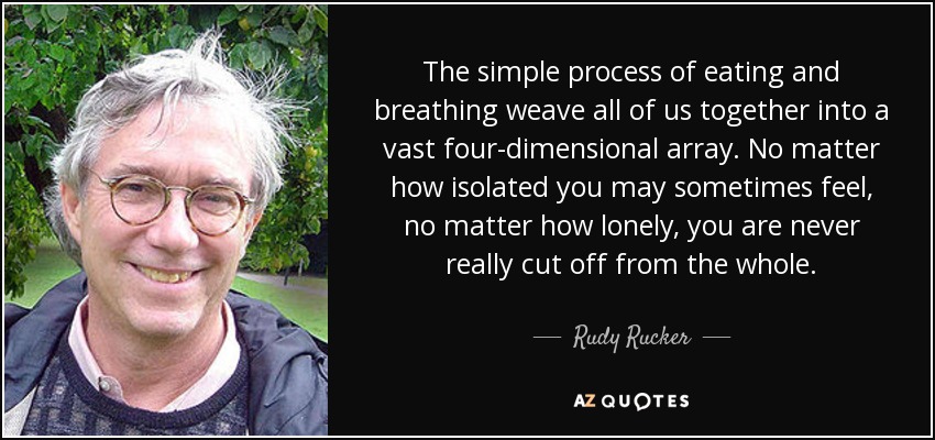 The simple process of eating and breathing weave all of us together into a vast four-dimensional array. No matter how isolated you may sometimes feel, no matter how lonely, you are never really cut off from the whole. - Rudy Rucker