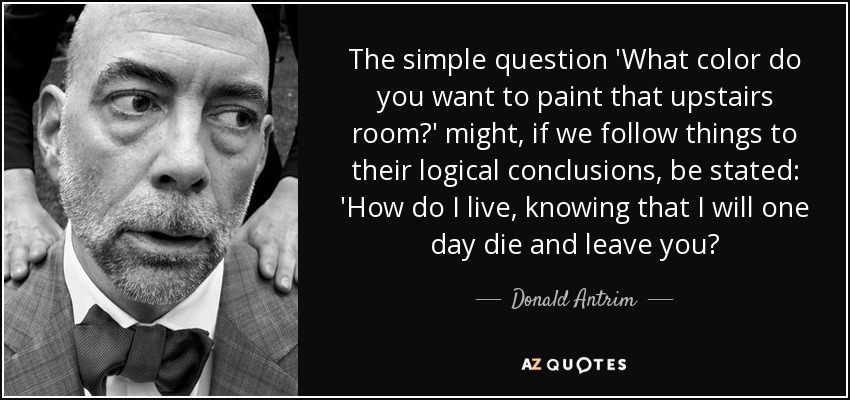The simple question 'What color do you want to paint that upstairs room?' might, if we follow things to their logical conclusions, be stated: 'How do I live, knowing that I will one day die and leave you? - Donald Antrim