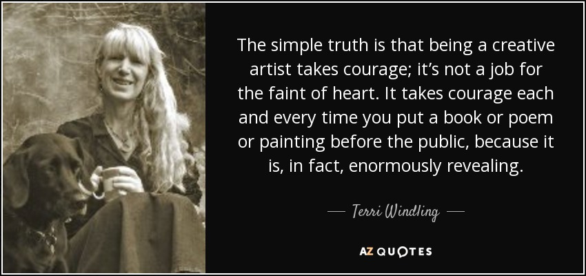 The simple truth is that being a creative artist takes courage; it’s not a job for the faint of heart. It takes courage each and every time you put a book or poem or painting before the public, because it is, in fact, enormously revealing. - Terri Windling