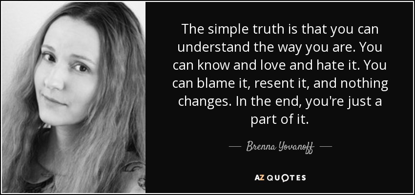 The simple truth is that you can understand the way you are. You can know and love and hate it. You can blame it, resent it, and nothing changes. In the end, you're just a part of it. - Brenna Yovanoff