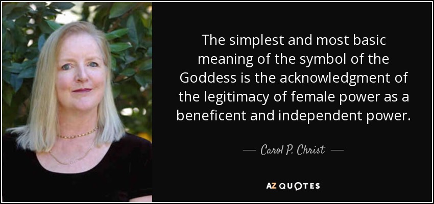 The simplest and most basic meaning of the symbol of the Goddess is the acknowledgment of the legitimacy of female power as a beneficent and independent power. - Carol P. Christ