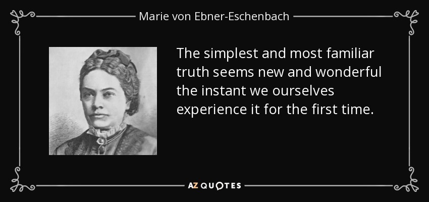 The simplest and most familiar truth seems new and wonderful the instant we ourselves experience it for the first time. - Marie von Ebner-Eschenbach