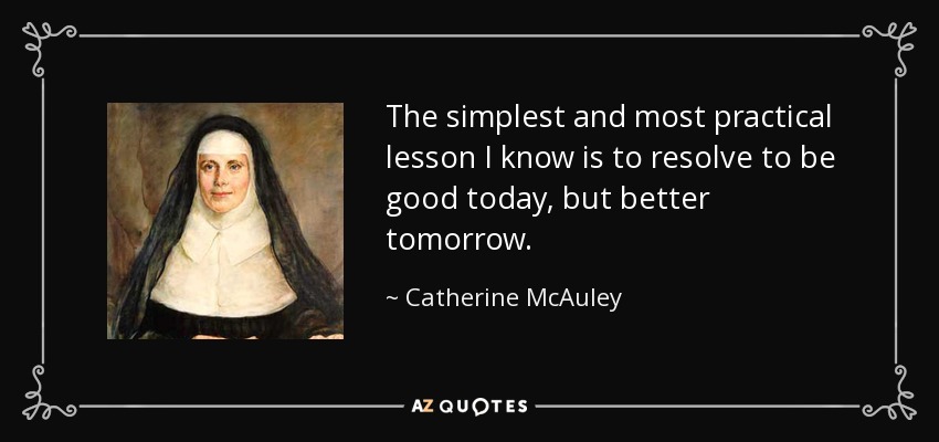 The simplest and most practical lesson I know is to resolve to be good today, but better tomorrow. - Catherine McAuley