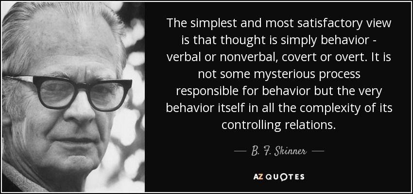 The simplest and most satisfactory view is that thought is simply behavior - verbal or nonverbal, covert or overt. It is not some mysterious process responsible for behavior but the very behavior itself in all the complexity of its controlling relations. - B. F. Skinner
