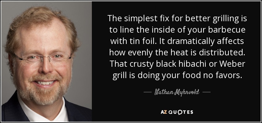 The simplest fix for better grilling is to line the inside of your barbecue with tin foil. It dramatically affects how evenly the heat is distributed. That crusty black hibachi or Weber grill is doing your food no favors. - Nathan Myhrvold