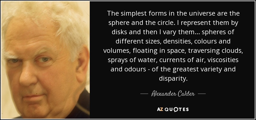 The simplest forms in the universe are the sphere and the circle. I represent them by disks and then I vary them... spheres of different sizes, densities, colours and volumes, floating in space, traversing clouds, sprays of water, currents of air, viscosities and odours - of the greatest variety and disparity. - Alexander Calder