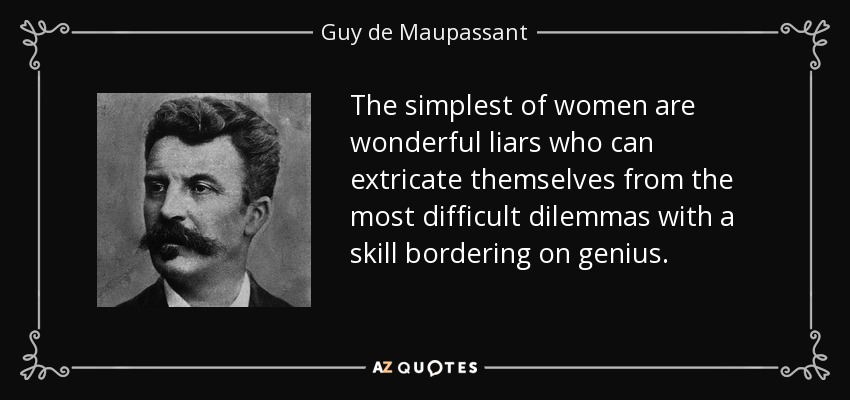 The simplest of women are wonderful liars who can extricate themselves from the most difficult dilemmas with a skill bordering on genius. - Guy de Maupassant