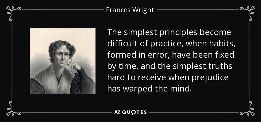 The simplest principles become difficult of practice, when habits, formed in error, have been fixed by time, and the simplest truths hard to receive when prejudice has warped the mind. - Frances Wright