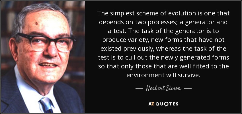 The simplest scheme of evolution is one that depends on two processes; a generator and a test. The task of the generator is to produce variety, new forms that have not existed previously, whereas the task of the test is to cull out the newly generated forms so that only those that are well fitted to the environment will survive. - Herbert Simon