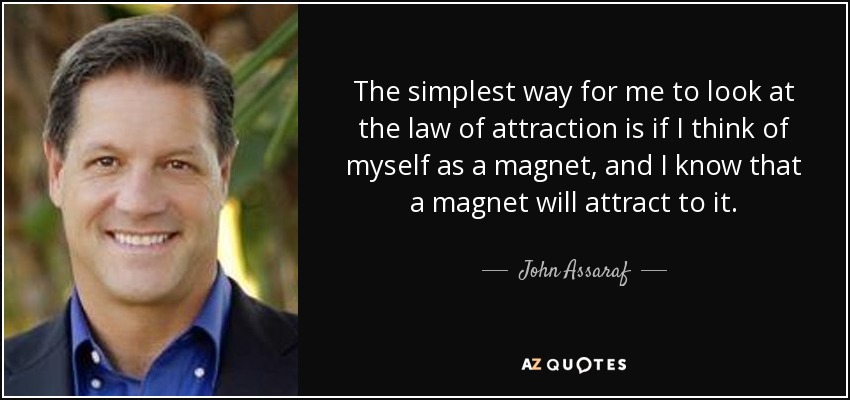 The simplest way for me to look at the law of attraction is if I think of myself as a magnet, and I know that a magnet will attract to it. - John Assaraf