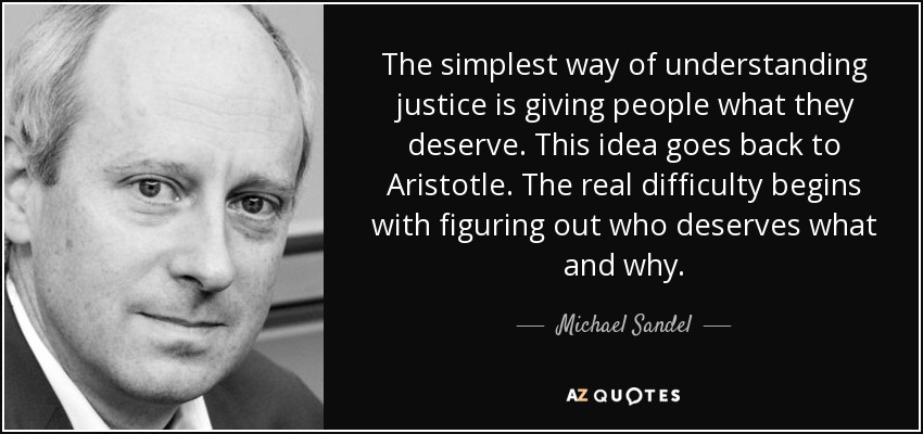 The simplest way of understanding justice is giving people what they deserve. This idea goes back to Aristotle. The real difficulty begins with figuring out who deserves what and why. - Michael Sandel