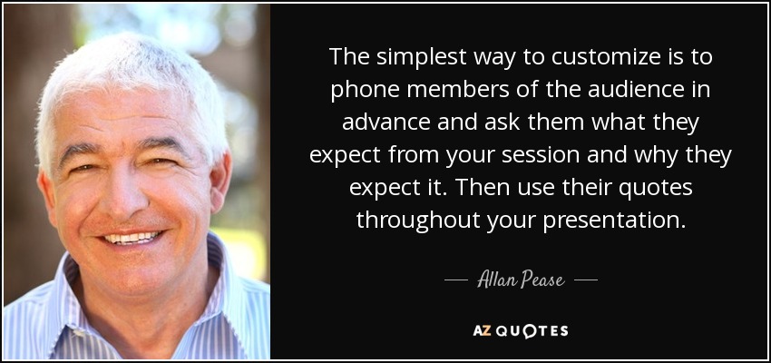 The simplest way to customize is to phone members of the audience in advance and ask them what they expect from your session and why they expect it. Then use their quotes throughout your presentation. - Allan Pease