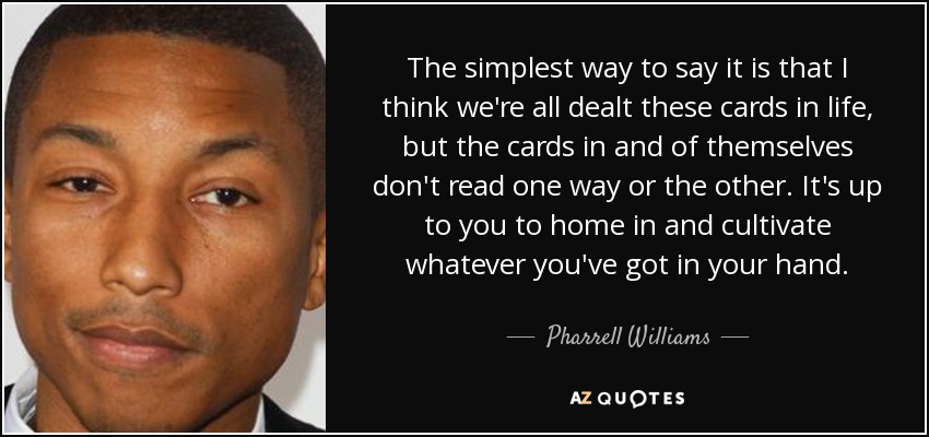 The simplest way to say it is that I think we're all dealt these cards in life, but the cards in and of themselves don't read one way or the other. It's up to you to home in and cultivate whatever you've got in your hand. - Pharrell Williams