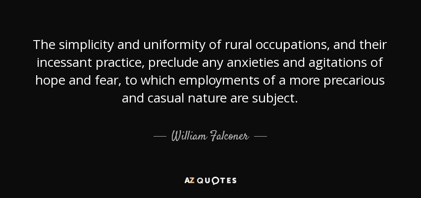 The simplicity and uniformity of rural occupations, and their incessant practice, preclude any anxieties and agitations of hope and fear, to which employments of a more precarious and casual nature are subject. - William Falconer