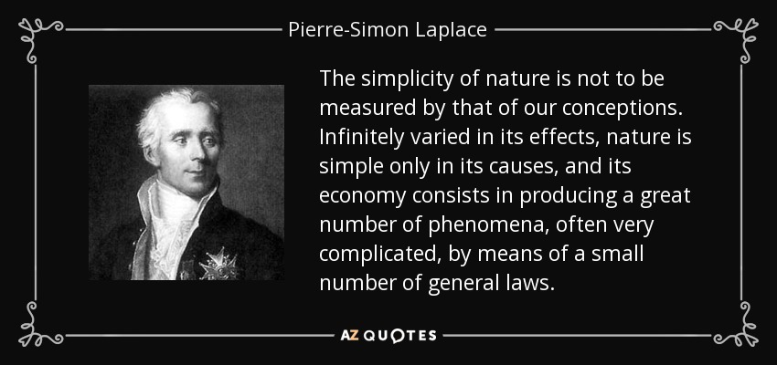 The simplicity of nature is not to be measured by that of our conceptions. Infinitely varied in its effects, nature is simple only in its causes, and its economy consists in producing a great number of phenomena, often very complicated, by means of a small number of general laws. - Pierre-Simon Laplace