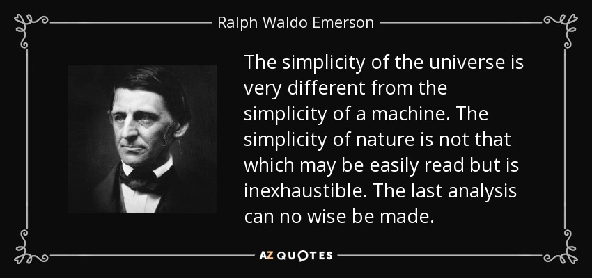 The simplicity of the universe is very different from the simplicity of a machine. The simplicity of nature is not that which may be easily read but is inexhaustible. The last analysis can no wise be made. - Ralph Waldo Emerson