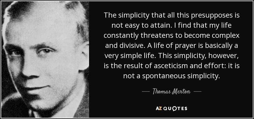 The simplicity that all this presupposes is not easy to attain. I find that my life constantly threatens to become complex and divisive. A life of prayer is basically a very simple life. This simplicity, however, is the result of asceticism and effort: it is not a spontaneous simplicity. - Thomas Merton