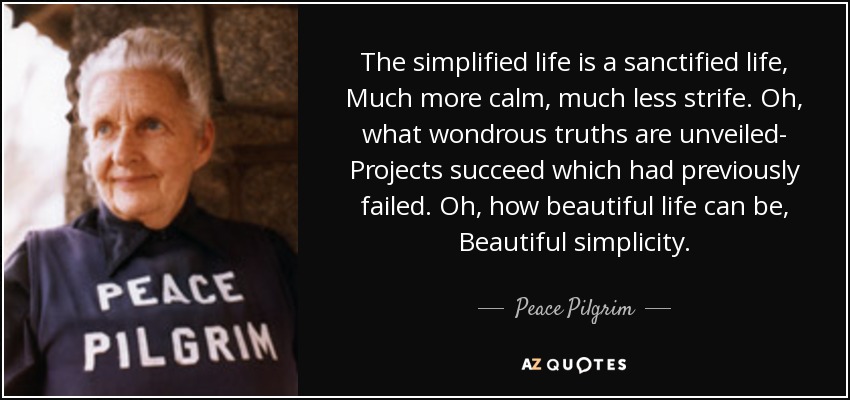 The simplified life is a sanctified life, Much more calm, much less strife. Oh, what wondrous truths are unveiled- Projects succeed which had previously failed. Oh, how beautiful life can be, Beautiful simplicity. - Peace Pilgrim