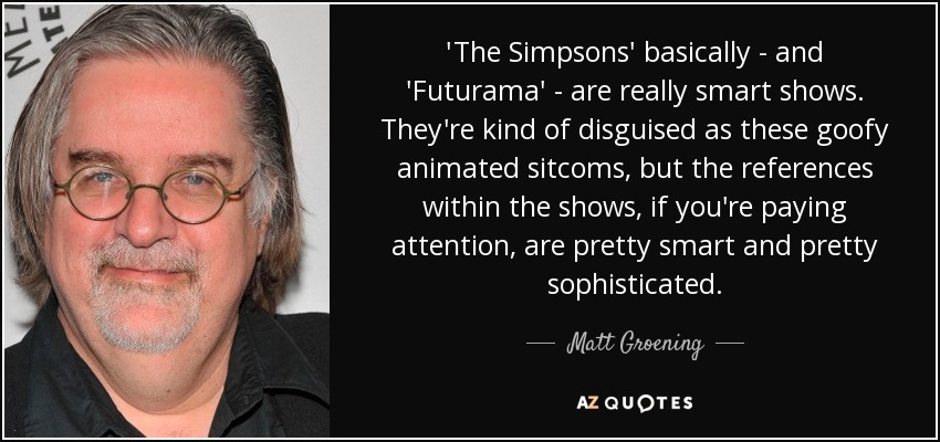 'The Simpsons' basically - and 'Futurama' - are really smart shows. They're kind of disguised as these goofy animated sitcoms, but the references within the shows, if you're paying attention, are pretty smart and pretty sophisticated. - Matt Groening