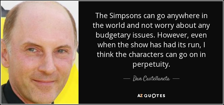 The Simpsons can go anywhere in the world and not worry about any budgetary issues. However, even when the show has had its run, I think the characters can go on in perpetuity. - Dan Castellaneta