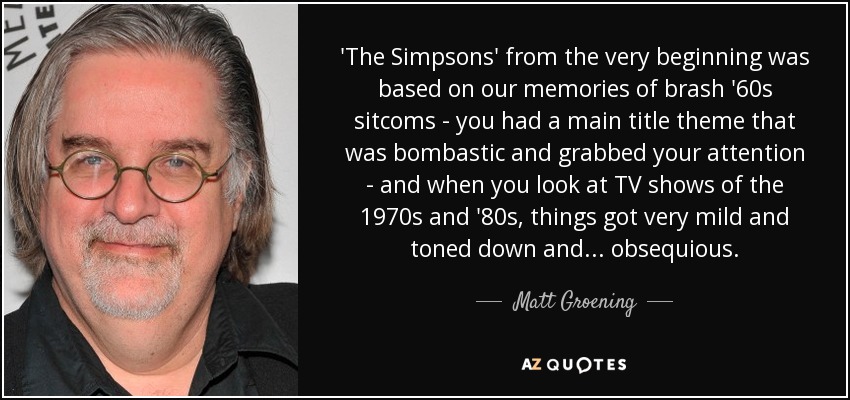 'The Simpsons' from the very beginning was based on our memories of brash '60s sitcoms - you had a main title theme that was bombastic and grabbed your attention - and when you look at TV shows of the 1970s and '80s, things got very mild and toned down and... obsequious. - Matt Groening