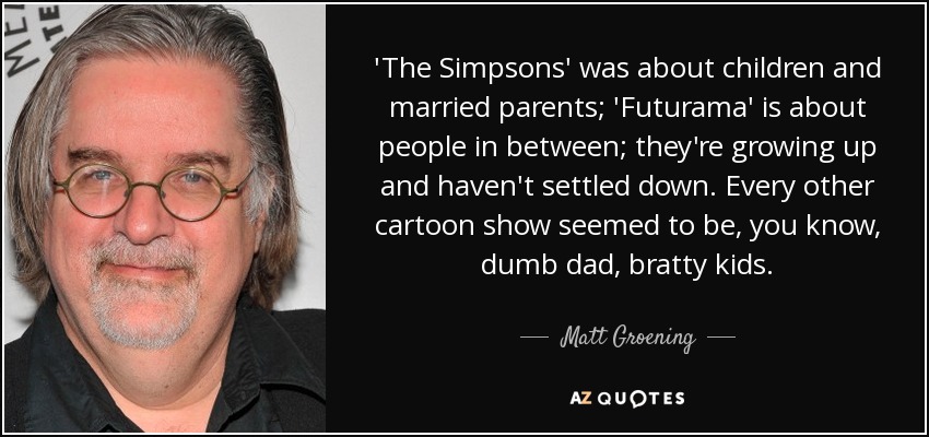 'The Simpsons' was about children and married parents; 'Futurama' is about people in between; they're growing up and haven't settled down. Every other cartoon show seemed to be, you know, dumb dad, bratty kids. - Matt Groening
