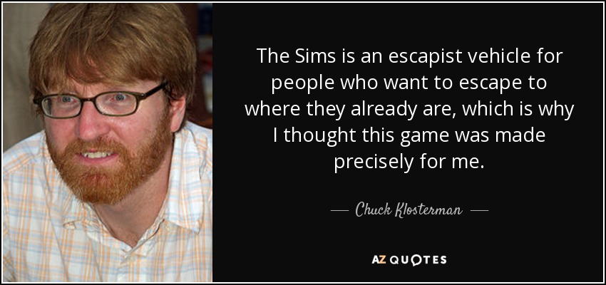 The Sims is an escapist vehicle for people who want to escape to where they already are, which is why I thought this game was made precisely for me. - Chuck Klosterman