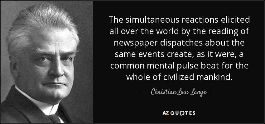 The simultaneous reactions elicited all over the world by the reading of newspaper dispatches about the same events create, as it were, a common mental pulse beat for the whole of civilized mankind. - Christian Lous Lange