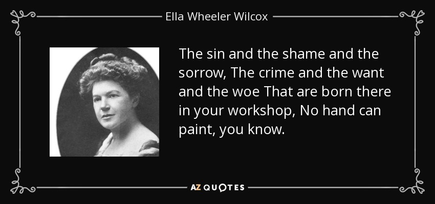 The sin and the shame and the sorrow, The crime and the want and the woe That are born there in your workshop, No hand can paint, you know. - Ella Wheeler Wilcox