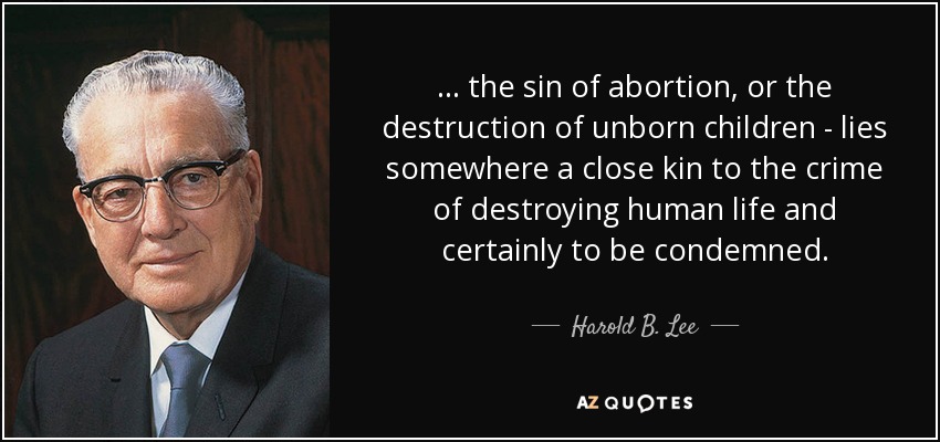 . . . the sin of abortion, or the destruction of unborn children - lies somewhere a close kin to the crime of destroying human life and certainly to be condemned. - Harold B. Lee