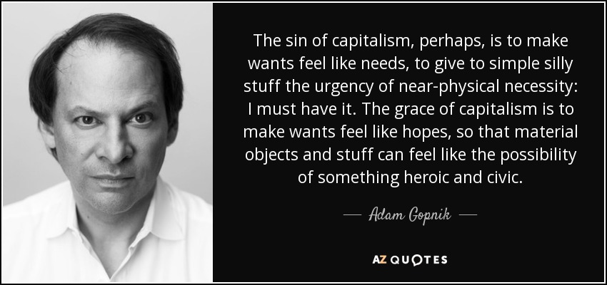 The sin of capitalism, perhaps, is to make wants feel like needs, to give to simple silly stuff the urgency of near-physical necessity: I must have it. The grace of capitalism is to make wants feel like hopes, so that material objects and stuff can feel like the possibility of something heroic and civic. - Adam Gopnik