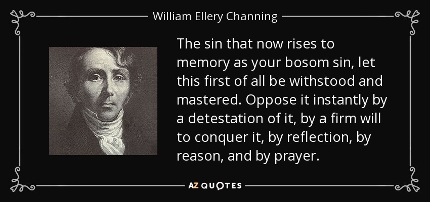 The sin that now rises to memory as your bosom sin, let this first of all be withstood and mastered. Oppose it instantly by a detestation of it, by a firm will to conquer it, by reflection, by reason, and by prayer. - William Ellery Channing