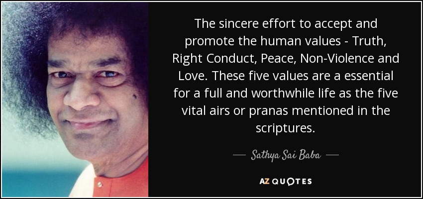 The sincere effort to accept and promote the human values - Truth, Right Conduct, Peace, Non-Violence and Love. These five values are a essential for a full and worthwhile life as the five vital airs or pranas mentioned in the scriptures. - Sathya Sai Baba