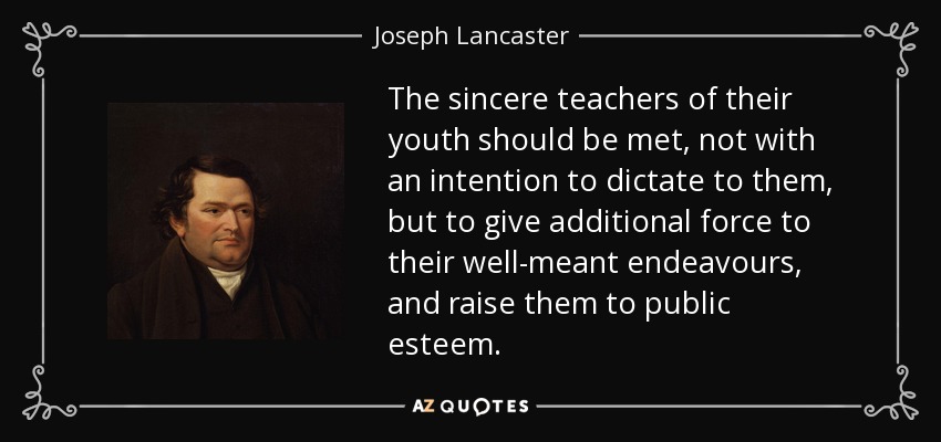 The sincere teachers of their youth should be met, not with an intention to dictate to them, but to give additional force to their well-meant endeavours, and raise them to public esteem. - Joseph Lancaster