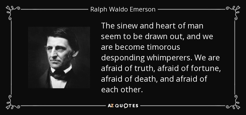 The sinew and heart of man seem to be drawn out, and we are become timorous desponding whimperers. We are afraid of truth, afraid of fortune, afraid of death, and afraid of each other. - Ralph Waldo Emerson