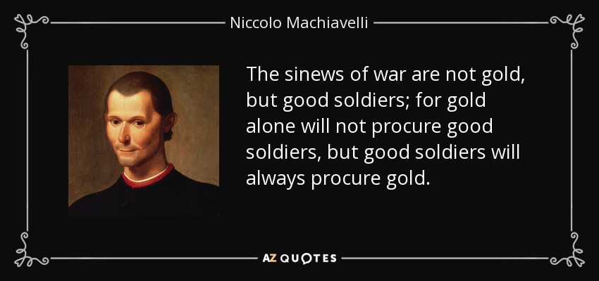 The sinews of war are not gold, but good soldiers; for gold alone will not procure good soldiers, but good soldiers will always procure gold. - Niccolo Machiavelli