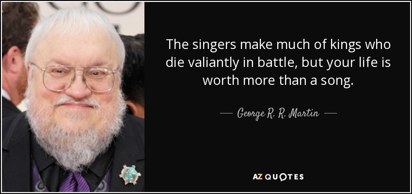 The singers make much of kings who die valiantly in battle, but your life is worth more than a song. - George R. R. Martin