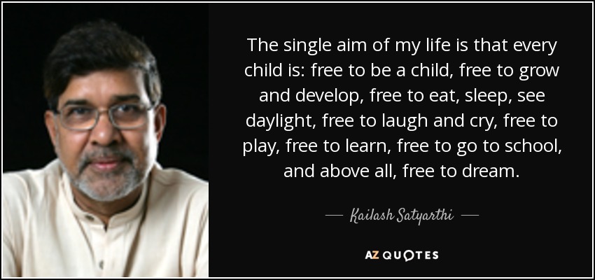 The single aim of my life is that every child is: free to be a child, free to grow and develop, free to eat, sleep, see daylight, free to laugh and cry, free to play, free to learn, free to go to school, and above all, free to dream. - Kailash Satyarthi